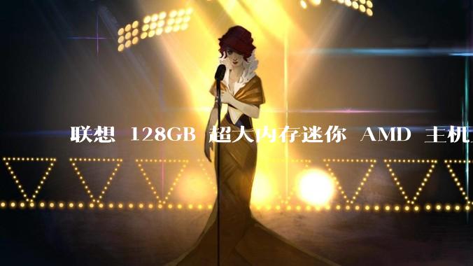 联想 128GB 超大内存迷你 AMD 主机上架，此款主机有哪些亮点？