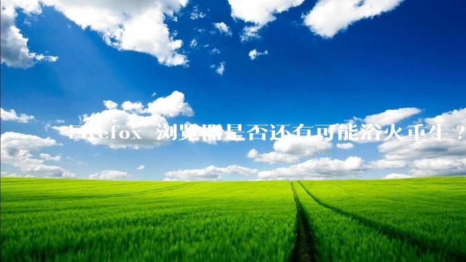 Firefox 浏览器是否还有可能浴火重生?